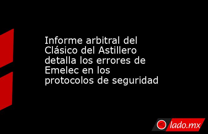 Informe arbitral del Clásico del Astillero detalla los errores de Emelec en los protocolos de seguridad. Noticias en tiempo real