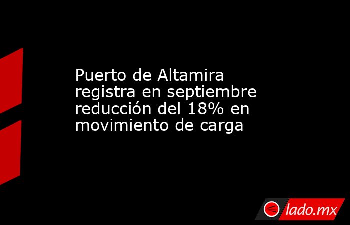 Puerto de Altamira registra en septiembre reducción del 18% en movimiento de carga. Noticias en tiempo real