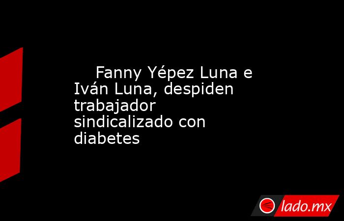     Fanny Yépez Luna e Iván Luna, despiden trabajador sindicalizado con diabetes      . Noticias en tiempo real