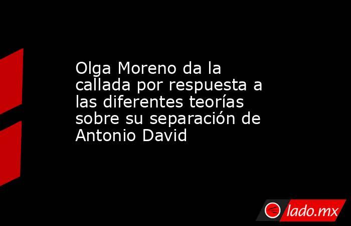 Olga Moreno da la callada por respuesta a las diferentes teorías sobre su separación de Antonio David. Noticias en tiempo real
