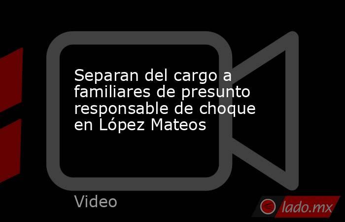 Separan del cargo a familiares de presunto responsable de choque en López Mateos. Noticias en tiempo real