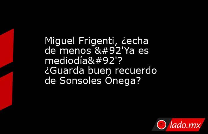 Miguel Frigenti, ¿echa de menos \'Ya es mediodía\'? ¿Guarda buen recuerdo de Sonsoles Ónega?. Noticias en tiempo real