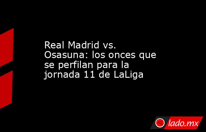 Real Madrid vs. Osasuna: los onces que se perfilan para la jornada 11 de LaLiga. Noticias en tiempo real