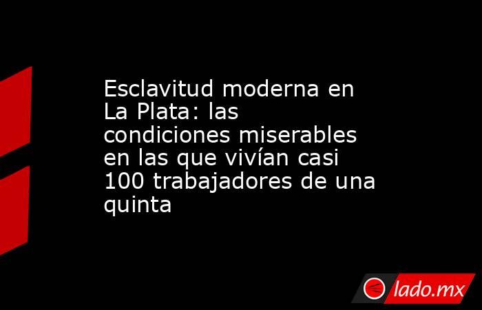Esclavitud moderna en La Plata: las condiciones miserables en las que vivían casi 100 trabajadores de una quinta. Noticias en tiempo real