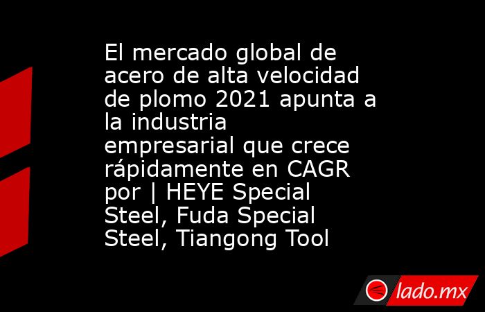 El mercado global de acero de alta velocidad de plomo 2021 apunta a la industria empresarial que crece rápidamente en CAGR por | HEYE Special Steel, Fuda Special Steel, Tiangong Tool. Noticias en tiempo real