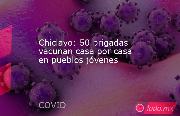 Chiclayo: 50 brigadas vacunan casa por casa en pueblos jóvenes. Noticias en tiempo real