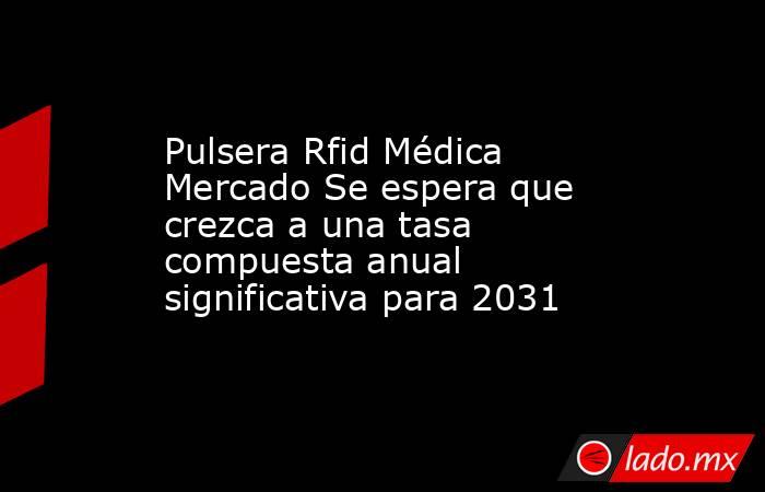 Pulsera Rfid Médica Mercado Se espera que crezca a una tasa compuesta anual significativa para 2031. Noticias en tiempo real