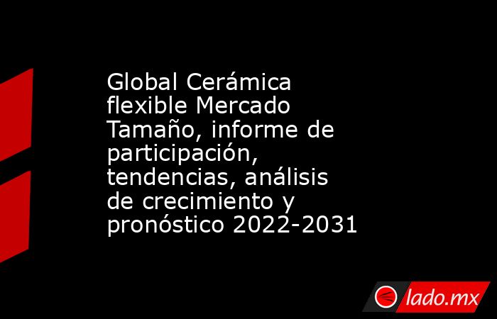 Global Cerámica flexible Mercado Tamaño, informe de participación, tendencias, análisis de crecimiento y pronóstico 2022-2031. Noticias en tiempo real