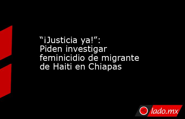 “¡Justicia ya!”: Piden investigar feminicidio de migrante de Haiti en Chiapas. Noticias en tiempo real