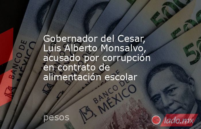 Gobernador del Cesar, Luis Alberto Monsalvo, acusado por corrupción en contrato de alimentación escolar. Noticias en tiempo real
