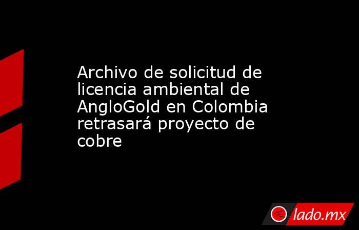 Archivo de solicitud de licencia ambiental de AngloGold en Colombia retrasará proyecto de cobre. Noticias en tiempo real