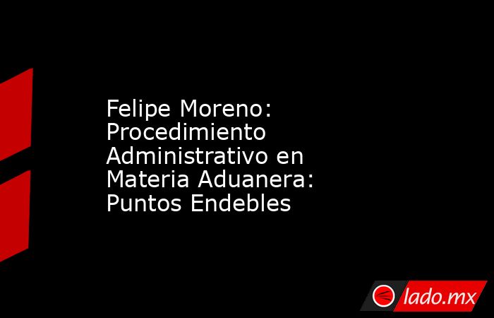 Felipe Moreno: Procedimiento Administrativo en Materia Aduanera: Puntos Endebles. Noticias en tiempo real