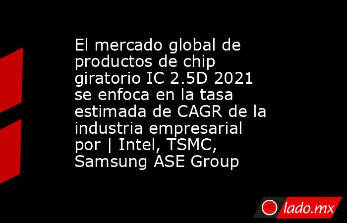 El mercado global de productos de chip giratorio IC 2.5D 2021 se enfoca en la tasa estimada de CAGR de la industria empresarial por | Intel, TSMC, Samsung ASE Group. Noticias en tiempo real