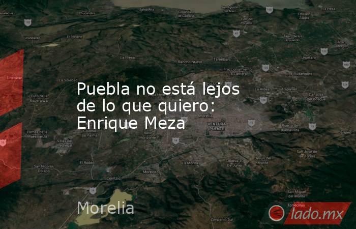 Puebla no está lejos de lo que quiero: Enrique Meza. Noticias en tiempo real