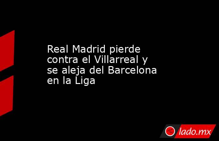 Real Madrid pierde contra el Villarreal y se aleja del Barcelona en la Liga. Noticias en tiempo real