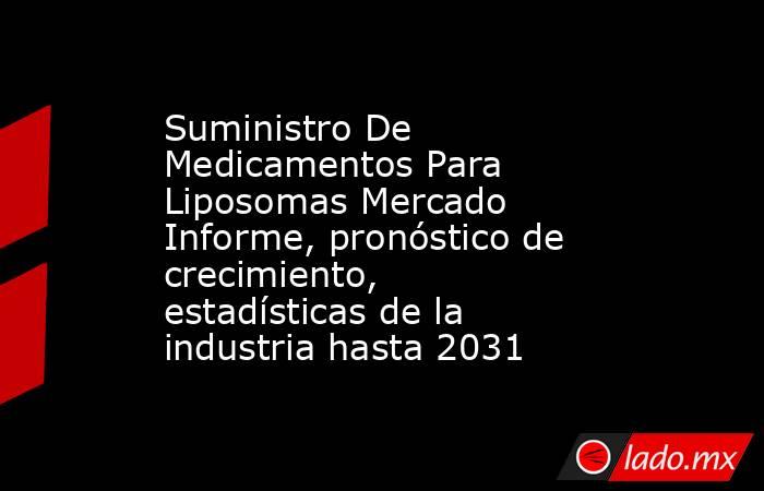 Suministro De Medicamentos Para Liposomas Mercado Informe, pronóstico de crecimiento, estadísticas de la industria hasta 2031. Noticias en tiempo real