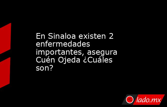 En Sinaloa existen 2 enfermedades importantes, asegura Cuén Ojeda ¿Cuáles son?. Noticias en tiempo real