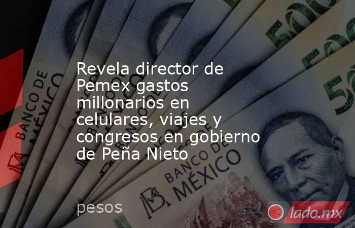 Revela director de Pemex gastos millonarios en celulares, viajes y congresos en gobierno de Peña Nieto. Noticias en tiempo real