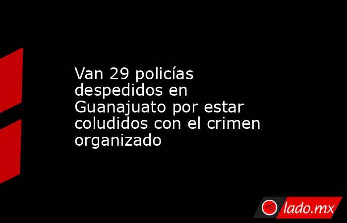 Van 29 policías despedidos en Guanajuato por estar coludidos con el crimen organizado. Noticias en tiempo real