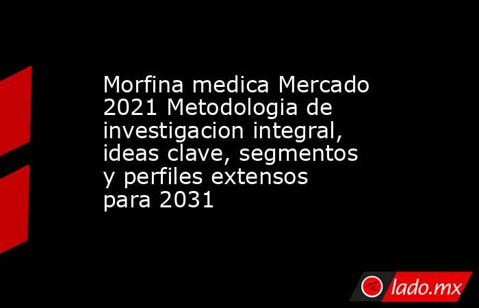 Morfina medica Mercado 2021 Metodologia de investigacion integral, ideas clave, segmentos y perfiles extensos para 2031. Noticias en tiempo real