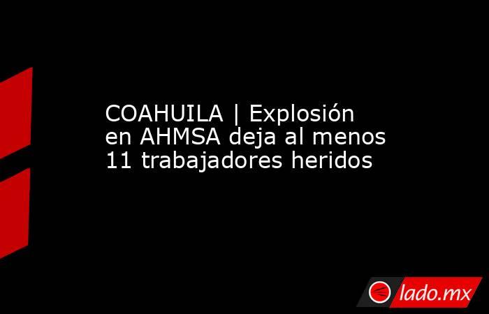COAHUILA | Explosión en AHMSA deja al menos 11 trabajadores heridos. Noticias en tiempo real