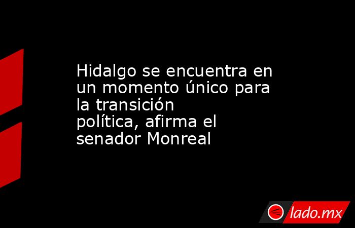 Hidalgo se encuentra en un momento único para la transición política, afirma el senador Monreal. Noticias en tiempo real