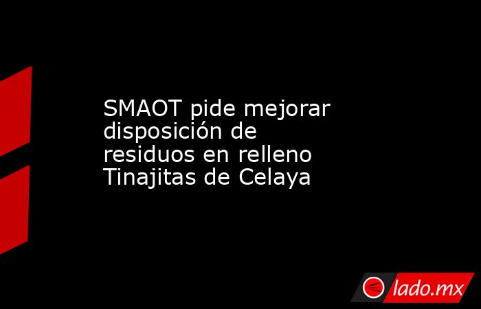 SMAOT pide mejorar disposición de residuos en relleno Tinajitas de Celaya. Noticias en tiempo real