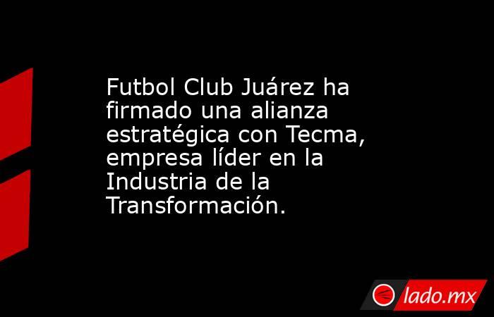 Futbol Club Juárez ha firmado una alianza estratégica con Tecma, empresa líder en la Industria de la Transformación.. Noticias en tiempo real