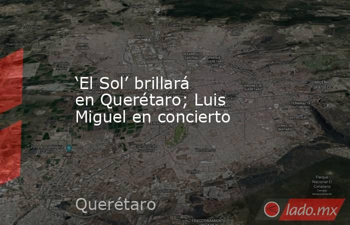 ‘El Sol’ brillará en Querétaro; Luis Miguel en concierto. Noticias en tiempo real
