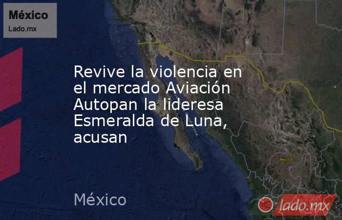 Revive la violencia en el mercado Aviación Autopan la lideresa Esmeralda de Luna, acusan. Noticias en tiempo real