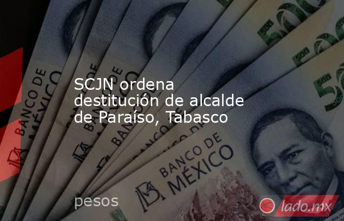 SCJN ordena destitución de alcalde de Paraíso, Tabasco. Noticias en tiempo real