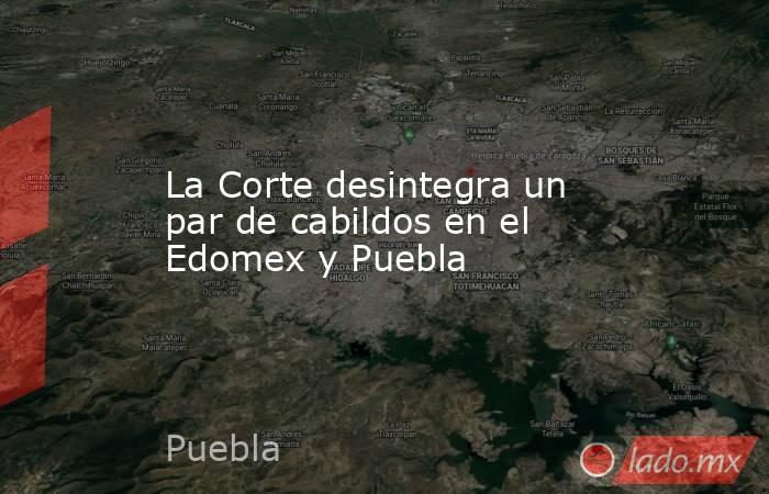 La Corte desintegra un par de cabildos en el Edomex y Puebla. Noticias en tiempo real