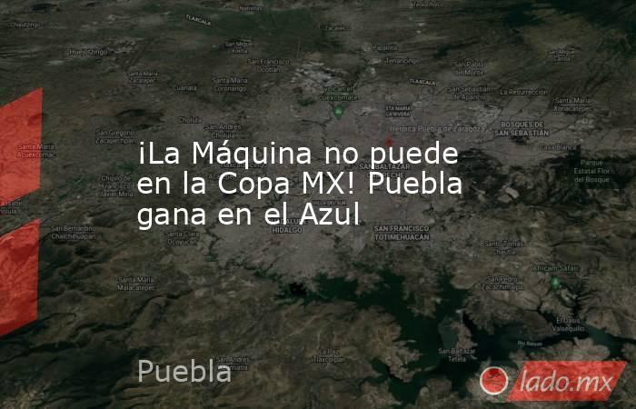 ¡La Máquina no puede en la Copa MX! Puebla gana en el Azul. Noticias en tiempo real