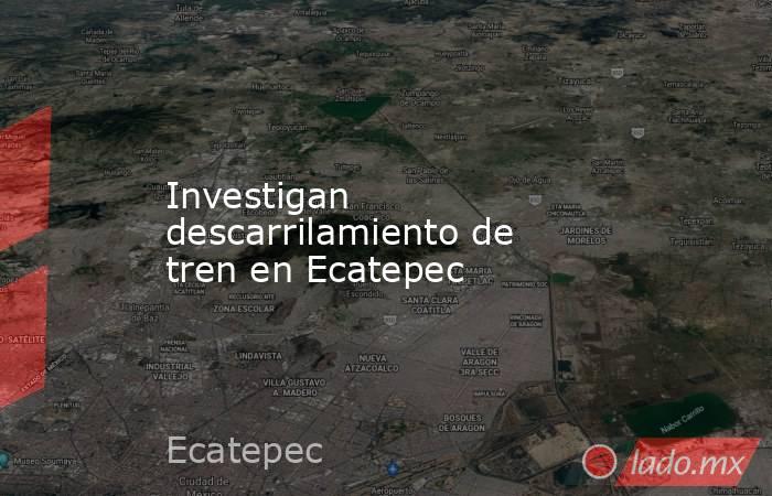 Investigan descarrilamiento de tren en Ecatepec. Noticias en tiempo real