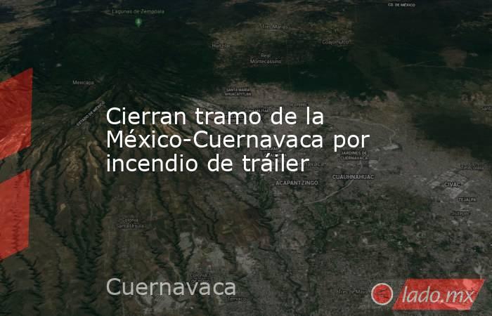 Cierran tramo de la México-Cuernavaca por incendio de tráiler. Noticias en tiempo real