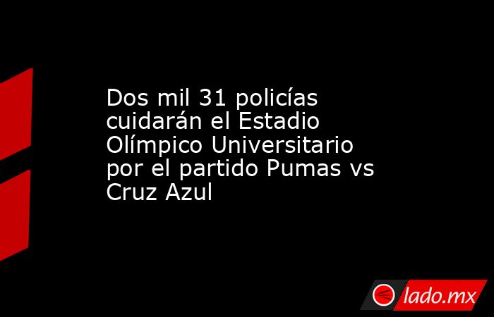 Dos mil 31 policías cuidarán el Estadio Olímpico Universitario por el partido Pumas vs Cruz Azul. Noticias en tiempo real