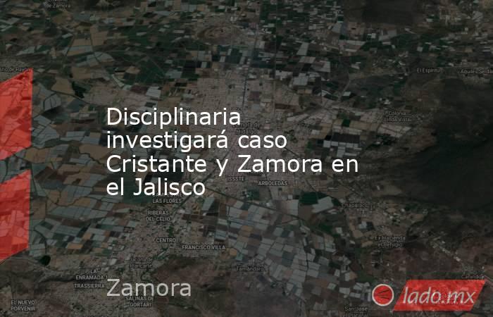 Disciplinaria investigará caso Cristante y Zamora en el Jalisco. Noticias en tiempo real