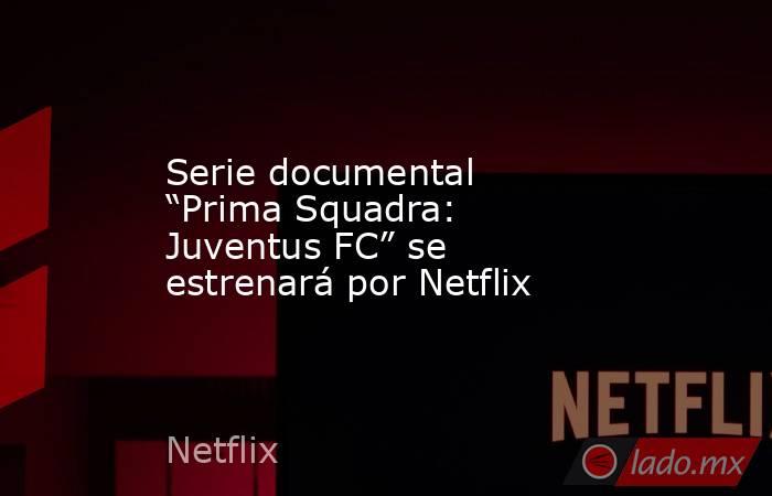 Serie documental “Prima Squadra: Juventus FC” se estrenará por Netflix. Noticias en tiempo real