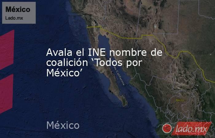 Avala el INE nombre de coalición ‘Todos por México’. Noticias en tiempo real