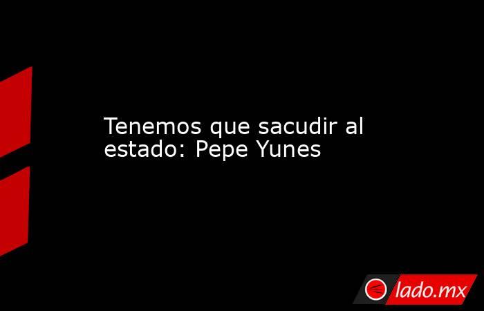 Tenemos que sacudir al estado: Pepe Yunes. Noticias en tiempo real