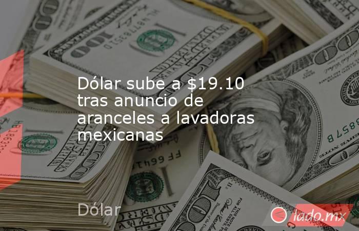 Dólar sube a $19.10 tras anuncio de aranceles a lavadoras mexicanas. Noticias en tiempo real