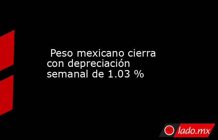  Peso mexicano cierra con depreciación semanal de 1.03 %. Noticias en tiempo real