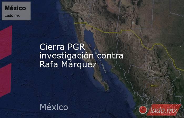 Cierra PGR investigación contra Rafa Márquez. Noticias en tiempo real