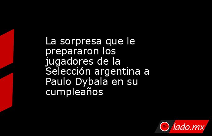 La sorpresa que le prepararon los jugadores de la Selección argentina a Paulo Dybala en su cumpleaños. Noticias en tiempo real