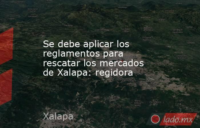 Se debe aplicar los reglamentos para rescatar los mercados de Xalapa: regidora. Noticias en tiempo real