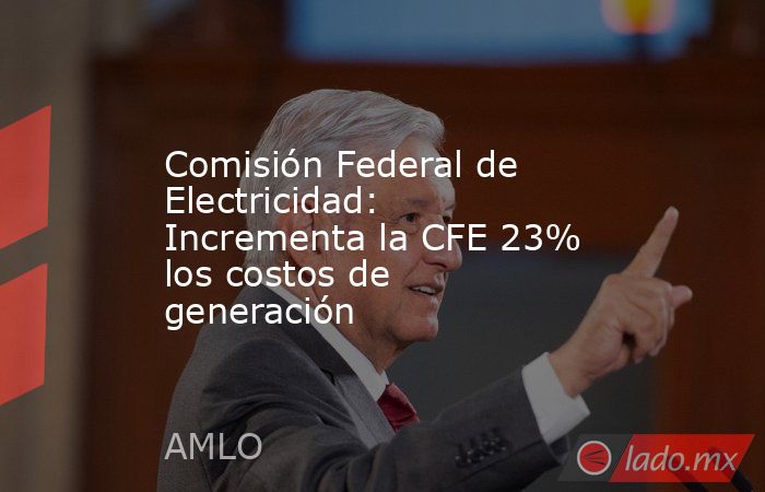 Comisión Federal de Electricidad: Incrementa la CFE 23% los costos de generación . Noticias en tiempo real