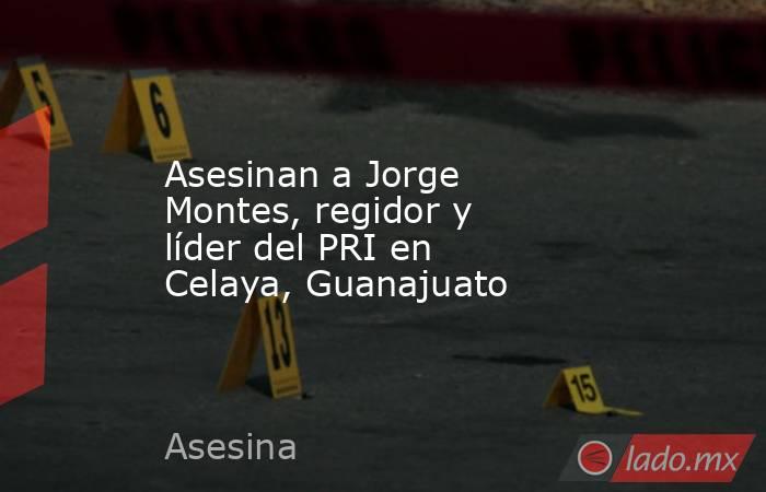 Asesinan a Jorge Montes, regidor y líder del PRI en Celaya, Guanajuato. Noticias en tiempo real