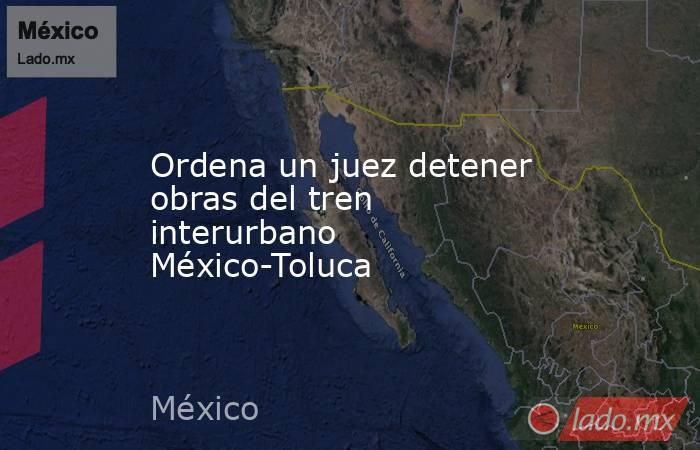 Ordena un juez detener obras del tren interurbano México-Toluca. Noticias en tiempo real