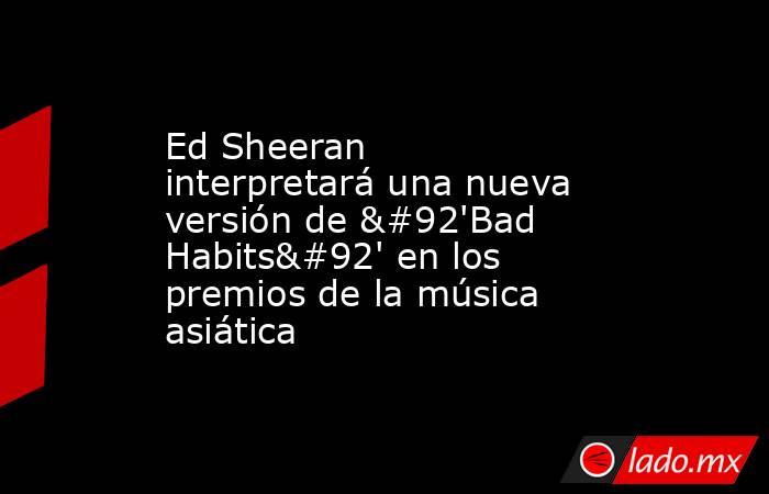 Ed Sheeran interpretará una nueva versión de \'Bad Habits\' en los premios de la música asiática. Noticias en tiempo real
