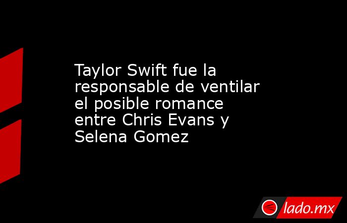 Taylor Swift fue la responsable de ventilar el posible romance entre Chris Evans y Selena Gomez. Noticias en tiempo real